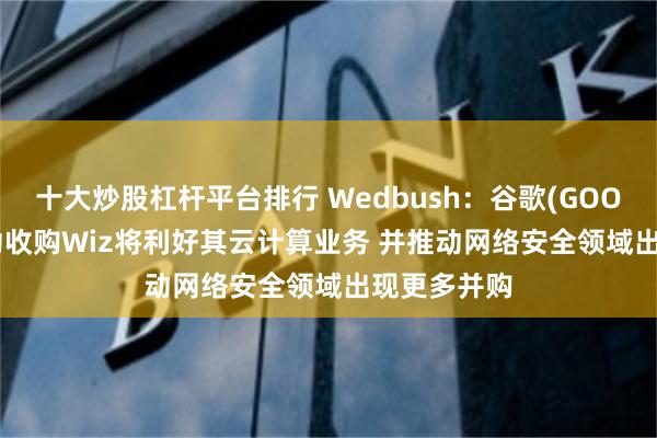 十大炒股杠杆平台排行 Wedbush：谷歌(GOOGL.US)成功收购Wiz将利好其云计算业务 并推动网络安全领域出现更多并购