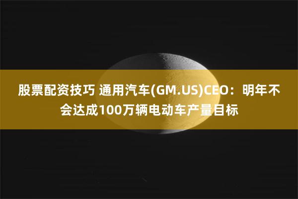 股票配资技巧 通用汽车(GM.US)CEO：明年不会达成100万辆电动车产量目标