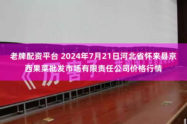 老牌配资平台 2024年7月21日河北省怀来县京西果菜批发市场有限责任公司价格行情