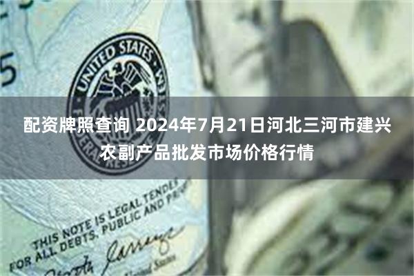 配资牌照查询 2024年7月21日河北三河市建兴农副产品批发市场价格行情