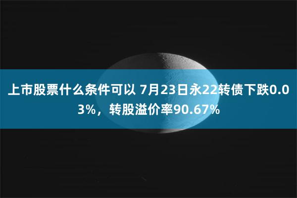 上市股票什么条件可以 7月23日永22转债下跌0.03%，转股溢价率90.67%