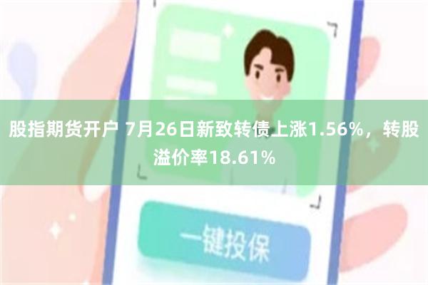 股指期货开户 7月26日新致转债上涨1.56%，转股溢价率18.61%