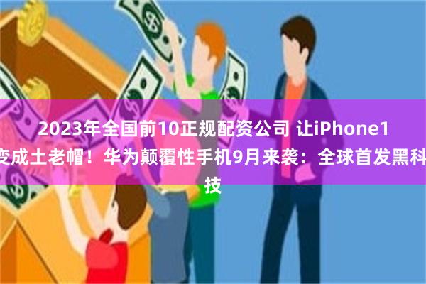 2023年全国前10正规配资公司 让iPhone16变成土老帽！华为颠覆性手机9月来袭：全球首发黑科技