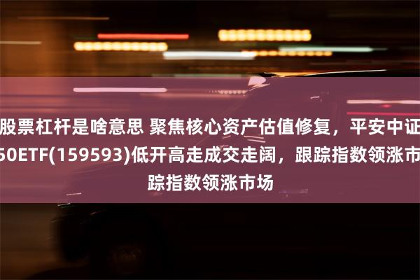 股票杠杆是啥意思 聚焦核心资产估值修复，平安中证A50ETF(159593)低开高走成交走阔，跟踪指数领涨市场