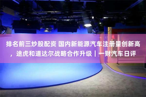 排名前三炒股配资 国内新能源汽车注册量创新高，途虎和道达尔战略合作升级｜一财汽车日评