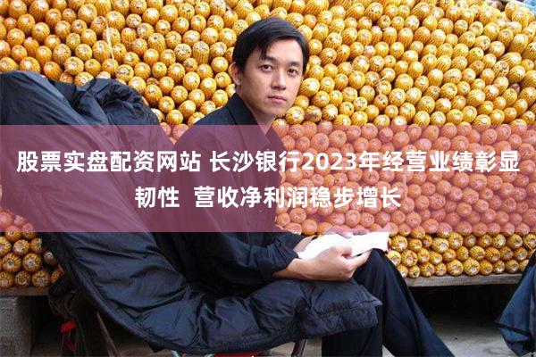 股票实盘配资网站 长沙银行2023年经营业绩彰显韧性  营收净利润稳步增长