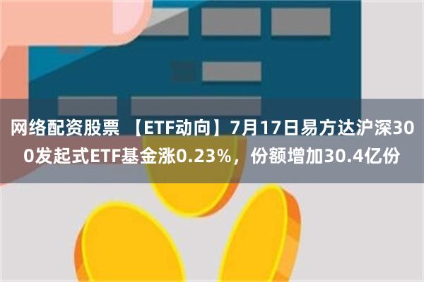 网络配资股票 【ETF动向】7月17日易方达沪深300发起式ETF基金涨0.23%，份额增加30.4亿份