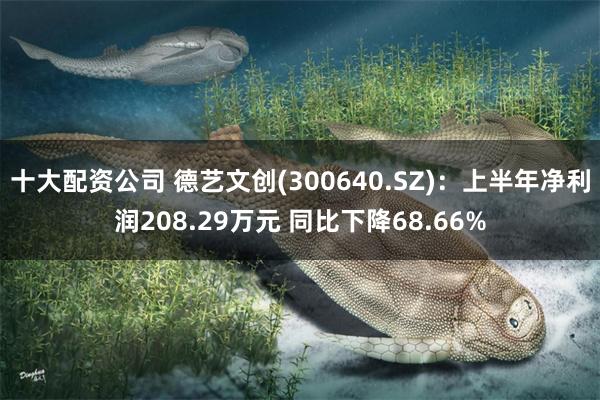 十大配资公司 德艺文创(300640.SZ)：上半年净利润208.29万元 同比下降68.66%