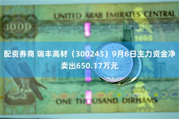 配资券商 瑞丰高材（300243）9月6日主力资金净卖出650.17万元