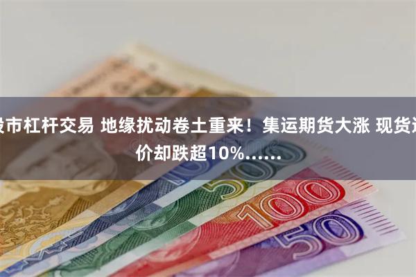 股市杠杆交易 地缘扰动卷土重来！集运期货大涨 现货运价却跌超10%......