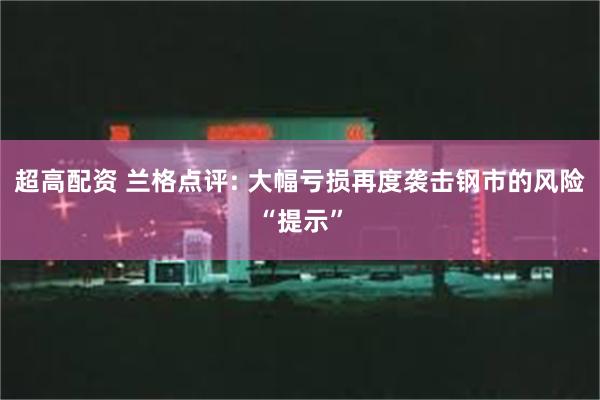 超高配资 兰格点评: 大幅亏损再度袭击钢市的风险“提示”