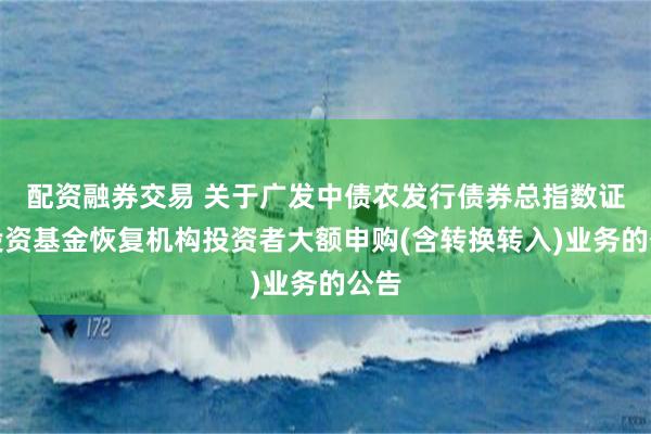 配资融券交易 关于广发中债农发行债券总指数证券投资基金恢复机构投资者大额申购(含转换转入)业务的公告