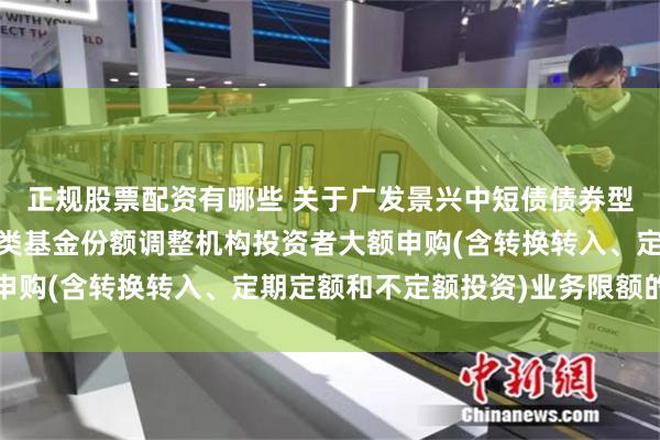 正规股票配资有哪些 关于广发景兴中短债债券型证券投资基金A类和C类基金份额调整机构投资者大额申购(含转换转入、定期定额和不定额投资)业务限额的公告