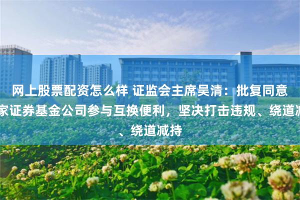 网上股票配资怎么样 证监会主席吴清：批复同意20家证券基金公司参与互换便利，坚决打击违规、绕道减持