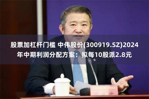 股票加杠杆门槛 中伟股份(300919.SZ)2024年中期利润分配方案：拟每10股派2.8元