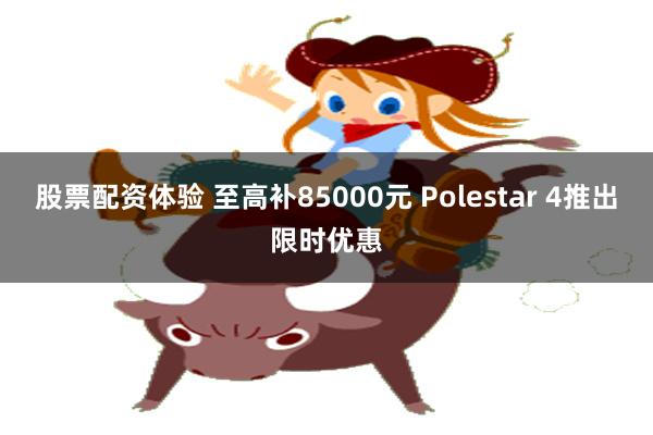 股票配资体验 至高补85000元 Polestar 4推出限时优惠