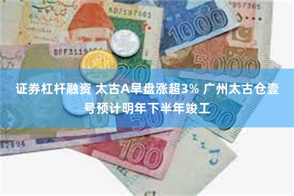 证券杠杆融资 太古A早盘涨超3% 广州太古仓壹号预计明年下半年竣工