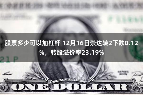 股票多少可以加杠杆 12月16日崇达转2下跌0.12%，转股溢价率23.19%