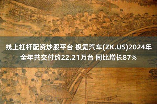 线上杠杆配资炒股平台 极氪汽车(ZK.US)2024年全年共交付约22.21万台 同比增长87%