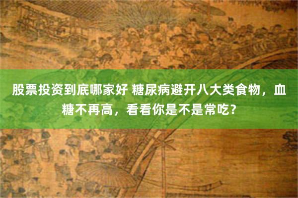 股票投资到底哪家好 糖尿病避开八大类食物，血糖不再高，看看你是不是常吃？