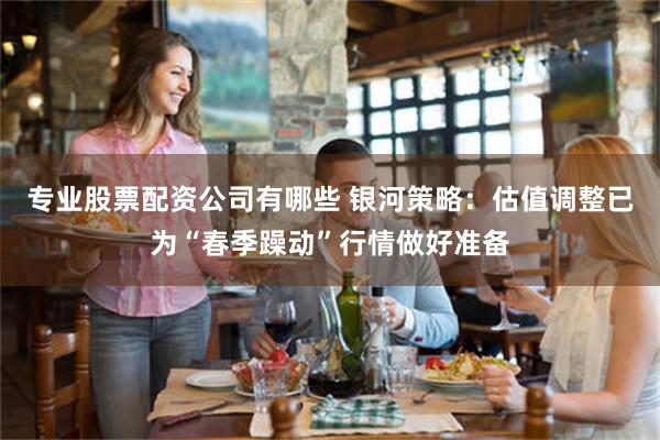 专业股票配资公司有哪些 银河策略：估值调整已为“春季躁动”行情做好准备