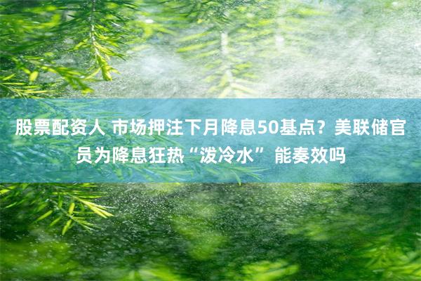 股票配资人 市场押注下月降息50基点？美联储官员为降息狂热“泼冷水” 能奏效吗