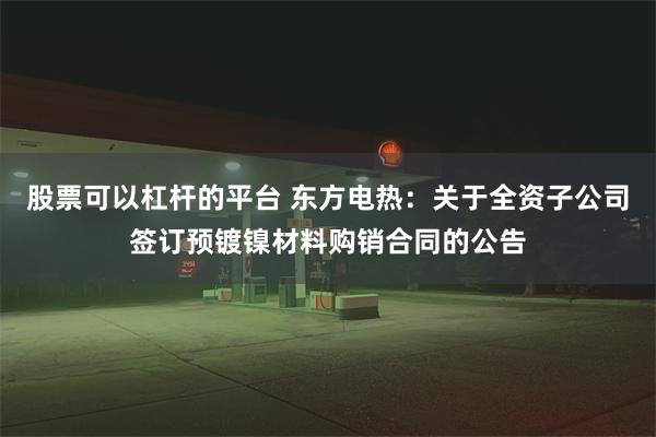 股票可以杠杆的平台 东方电热：关于全资子公司签订预镀镍材料购销合同的公告