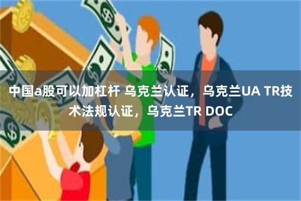 中国a股可以加杠杆 乌克兰认证，乌克兰UA TR技术法规认证，乌克兰TR DOC