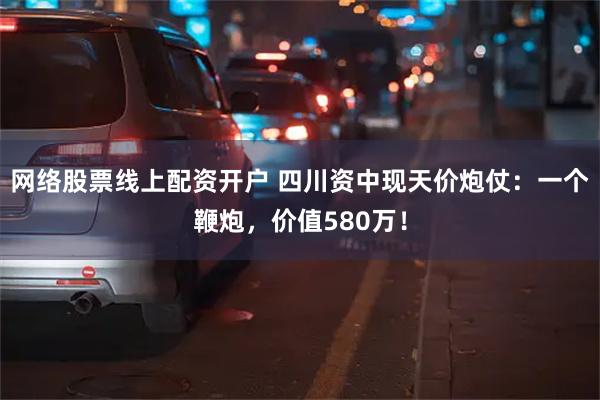 网络股票线上配资开户 四川资中现天价炮仗：一个鞭炮，价值580万！