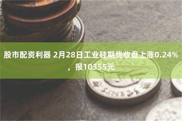 股市配资利器 2月28日工业硅期货收盘上涨0.24%，报10355元