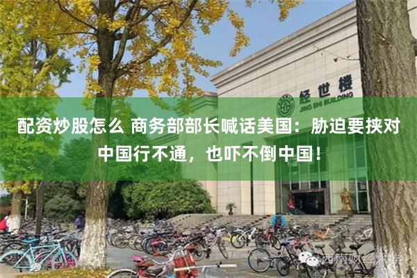 配资炒股怎么 商务部部长喊话美国：胁迫要挟对中国行不通，也吓不倒中国！