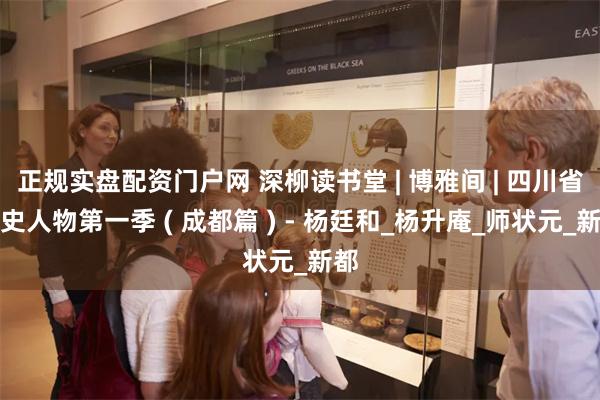 正规实盘配资门户网 深柳读书堂 | 博雅间 | 四川省历史人物第一季 ( 成都篇 ) - 杨廷和_杨升庵_师状元_新都