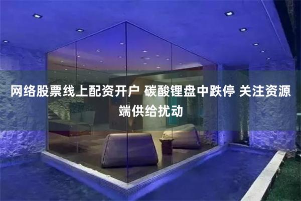 网络股票线上配资开户 碳酸锂盘中跌停 关注资源端供给扰动