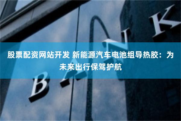 股票配资网站开发 新能源汽车电池组导热胶：为未来出行保驾护航